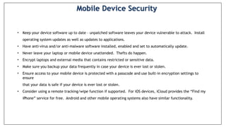 • Keep your device software up to date – unpatched software leaves your device vulnerable to attack. Install
operating system updates as well as updates to applications.
• Have anti-virus and/or anti-malware software installed, enabled and set to automatically update.
• Never leave your laptop or mobile device unattended. Thefts do happen.
• Encrypt laptops and external media that contains restricted or sensitive data.
• Make sure you backup your data frequently in case your device is ever lost or stolen.
• Ensure access to your mobile device is protected with a passcode and use built-in encryption settings to
ensure
that your data is safe if your device is ever lost or stolen.
• Consider using a remote tracking/wipe function if supported. For iOS devices, iCloud provides the “Find my
iPhone” service for free. Android and other mobile operating systems also have similar functionality.
Mobile Device Security
 