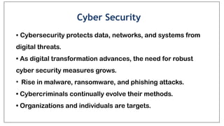 Cyber Security
• Cybersecurity protects data, networks, and systems from
digital threats.
• As digital transformation advances, the need for robust
cyber security measures grows.
• Rise in malware, ransomware, and phishing attacks.
• Cybercriminals continually evolve their methods.
• Organizations and individuals are targets.
 