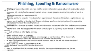 •Phishing: a ‘trustworthy entity’ asks via e-mail for sensitive information such as UID, credit card numbers, login
IDs or
passwords. It is a kind of social engineering attack where a person steals the sensitive information of user in a
fraud
manner by disguising as a legitimate person.
•Spoofing is a kind of computer virus attack where a person steals the details of important a legitimate user and
acts as
another user. It is a kind of identity theft. Cyber criminals use spoofing to fool victims into giving up sensitive
information or money or downloading malware
• Ransomware is a new type of malware that encrypts documents, pictures and other files, making them unreadable.
The
attacker then holds the decryption key for ransom until you agree to pay money, usually through an untraceable
method
such as BitCoin or other digital currency.
Do:
• Always verify the sender of a message.
• Always hover over web page links (URLs) in email messages to see where they link to – beware URL
shortening services (like bit.ly) that may obscure the final web site destination.
• Be skeptical of messages with odd spelling/grammar, improper logos or that ask you to upgrade or verify
your account.
• Report suspicious emails to support@gov.in or NIC
• Take backups of important files to avoid ransomware
Don’t:
• Open an attachment from an unknown sender. Consider the source and whether or not the file was
expected.
 