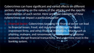 10
Cybercrimes can have significant and varied effects on different
sectors, depending on the nature of the attacks and the specific
vulnerabilities of each sector. Here are some examples of how
cybercrimes can impact a particular sector:
1. Financial Sector: Cybercrimes targeting the financial sector can lead
to financial losses, fraud, and reputational damage for banks,
investment firms, and other financial institutions. Attacks such as
phishing, malware, and ransomware can compromise customer
accounts, disrupt financial transactions, and undermine trust in the
banking system.
 