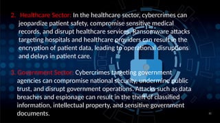 11
2. Healthcare Sector: In the healthcare sector, cybercrimes can
jeopardize patient safety, compromise sensitive medical
records, and disrupt healthcare services. Ransomware attacks
targeting hospitals and healthcare providers can result in the
encryption of patient data, leading to operational disruptions
and delays in patient care.
3. Government Sector: Cybercrimes targeting government
agencies can compromise national security, undermine public
trust, and disrupt government operations. Attacks such as data
breaches and espionage can result in the theft of classified
information, intellectual property, and sensitive government
documents.
 
