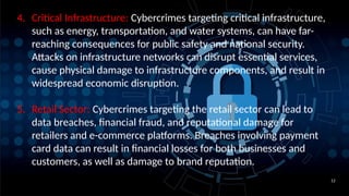12
4. Critical Infrastructure: Cybercrimes targeting critical infrastructure,
such as energy, transportation, and water systems, can have far-
reaching consequences for public safety and national security.
Attacks on infrastructure networks can disrupt essential services,
cause physical damage to infrastructure components, and result in
widespread economic disruption.
5. Retail Sector: Cybercrimes targeting the retail sector can lead to
data breaches, financial fraud, and reputational damage for
retailers and e-commerce platforms. Breaches involving payment
card data can result in financial losses for both businesses and
customers, as well as damage to brand reputation.
 