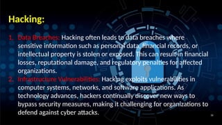 16
Hacking:
1. Data Breaches: Hacking often leads to data breaches where
sensitive information such as personal data, financial records, or
intellectual property is stolen or exposed. This can result in financial
losses, reputational damage, and regulatory penalties for affected
organizations.
2. Infrastructure Vulnerabilities: Hacking exploits vulnerabilities in
computer systems, networks, and software applications. As
technology advances, hackers continually discover new ways to
bypass security measures, making it challenging for organizations to
defend against cyber attacks.
 