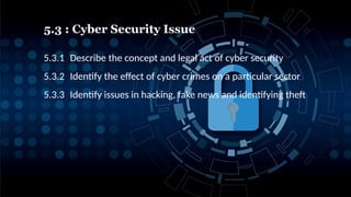 5.3 : Cyber Security Issue
2
5.3.1 Describe the concept and legal act of cyber security
5.3.2 Identify the effect of cyber crimes on a particular sector
5.3.3 Identify issues in hacking, fake news and identifying theft
 