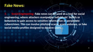 20
Fake News:
3. Social Engineering: Fake news can be used as a tool for social
engineering, where attackers manipulate individuals' beliefs or
behaviors to gain access to sensitive information or perpetrate
cybercrimes. This can involve phishing scams, scam websites, or fake
social media profiles designed to deceive users.
 
