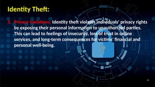 22
Identity Theft:
3. Privacy Violations: Identity theft violates individuals' privacy rights
by exposing their personal information to unauthorized parties.
This can lead to feelings of insecurity, loss of trust in online
services, and long-term consequences for victims' financial and
personal well-being.
 
