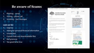 1. Phishing - email
2. Vishing – phone call
3. Smishing – text messages
Look out for:
4. Urgency
5. Asking for personal/financial information
6. Unsolicited
7. Contain links and downloadable files
8. Bad grammar
9. Too good to be true
Be aware of Scams
 