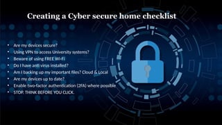 • Are my devices secure?
• Using VPN to access University systems?
• Beware of using FREE Wi-Fi
• Do I have anti virus installed?
• Am I backing up my important files? Cloud & Local
• Are my devices up to date?
• Enable two-factor authentication (2FA) where possible
• STOP. THINK BEFORE YOU CLICK.
Creating a Cyber secure home checklist
 