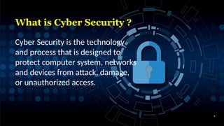 What is Cyber Security ?
4
Cyber Security is the technology
and process that is designed to
protect computer system, networks
and devices from attack, damage,
or unauthorized access.
 