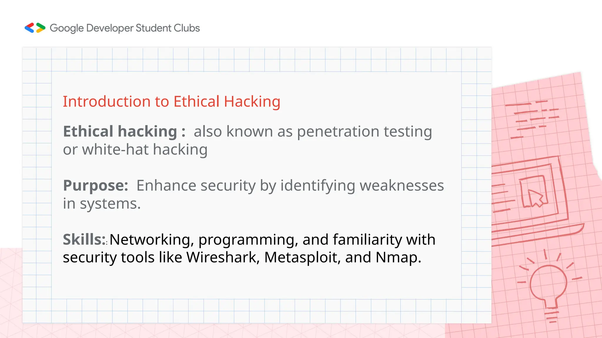 Introduction to Ethical Hacking
Ethical hacking : also known as penetration testing
or white-hat hacking
Purpose: Enhance security by identifying weaknesses
in systems.
Skills:: Networking, programming, and familiarity with
security tools like Wireshark, Metasploit, and Nmap.
 
