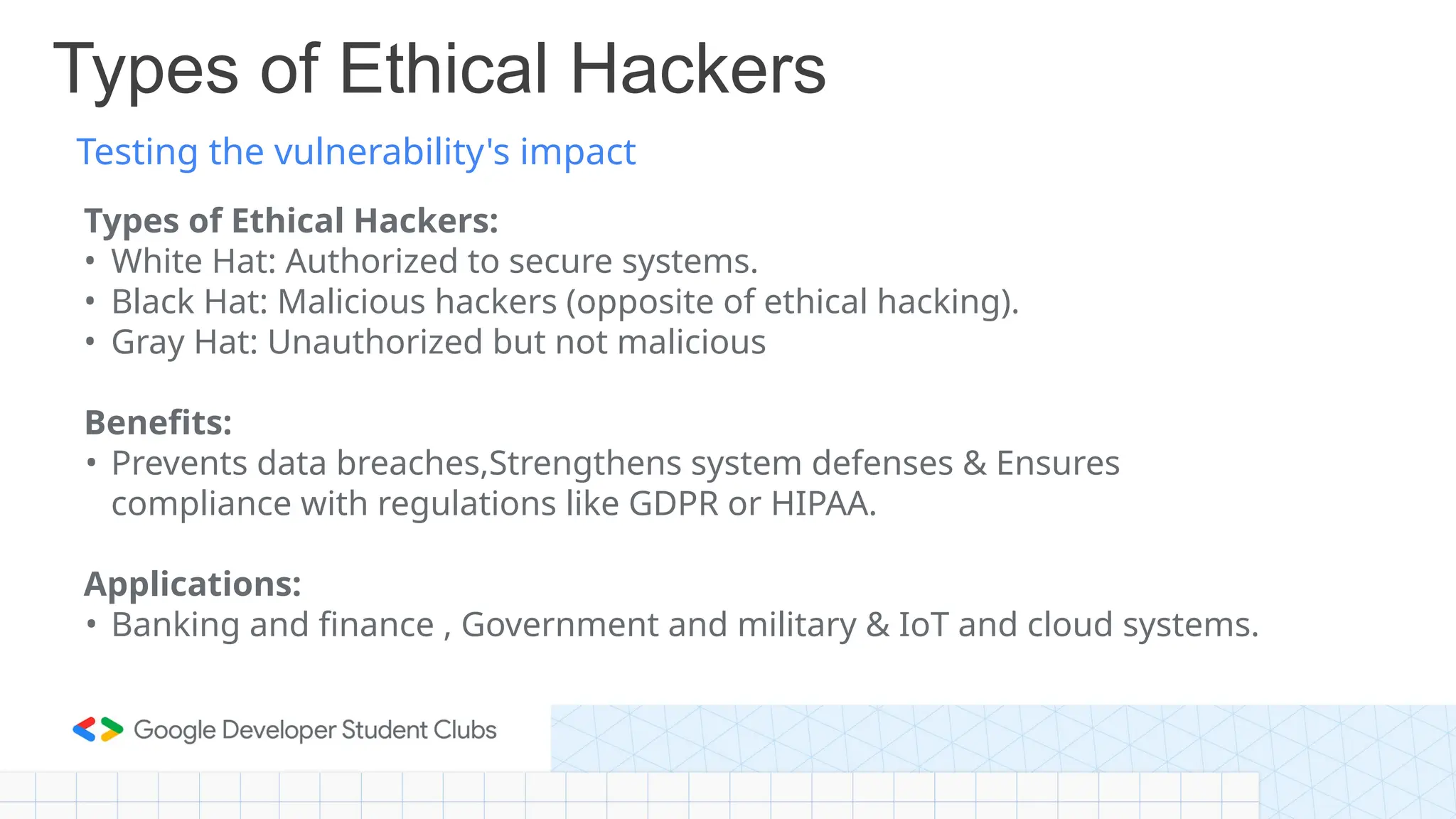 Testing the vulnerability's impact
Types of Ethical Hackers
Types of Ethical Hackers:
• White Hat: Authorized to secure systems.
• Black Hat: Malicious hackers (opposite of ethical hacking).
• Gray Hat: Unauthorized but not malicious
Benefits:
• Prevents data breaches,Strengthens system defenses & Ensures
compliance with regulations like GDPR or HIPAA.
Applications:
• Banking and finance , Government and military & IoT and cloud systems.
 