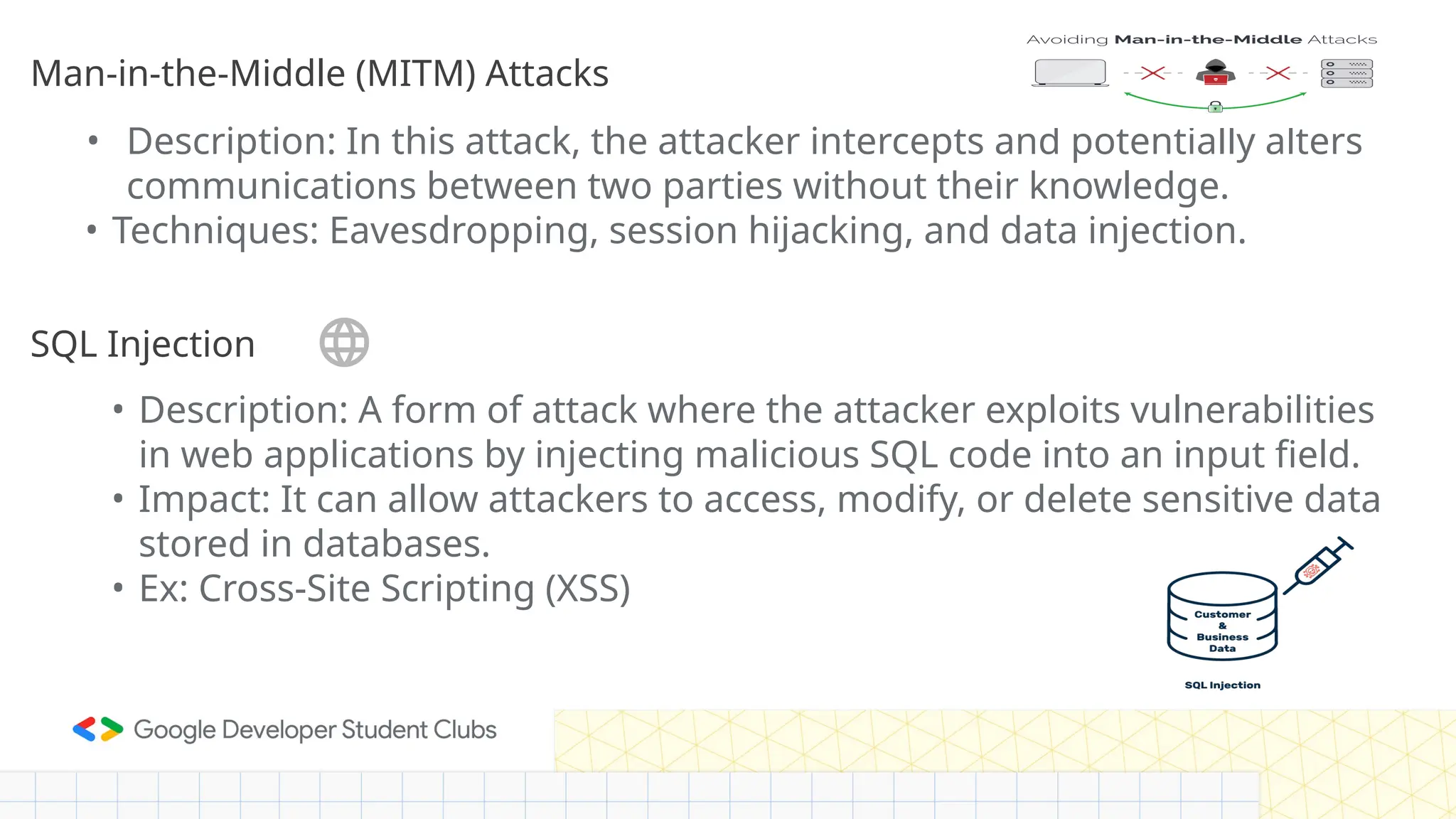 • Description: In this attack, the attacker intercepts and potentially alters
communications between two parties without their knowledge.
• Techniques: Eavesdropping, session hijacking, and data injection.
SQL Injection
Man-in-the-Middle (MITM) Attacks
• Description: A form of attack where the attacker exploits vulnerabilities
in web applications by injecting malicious SQL code into an input field.
• Impact: It can allow attackers to access, modify, or delete sensitive data
stored in databases.
• Ex: Cross-Site Scripting (XSS)
 