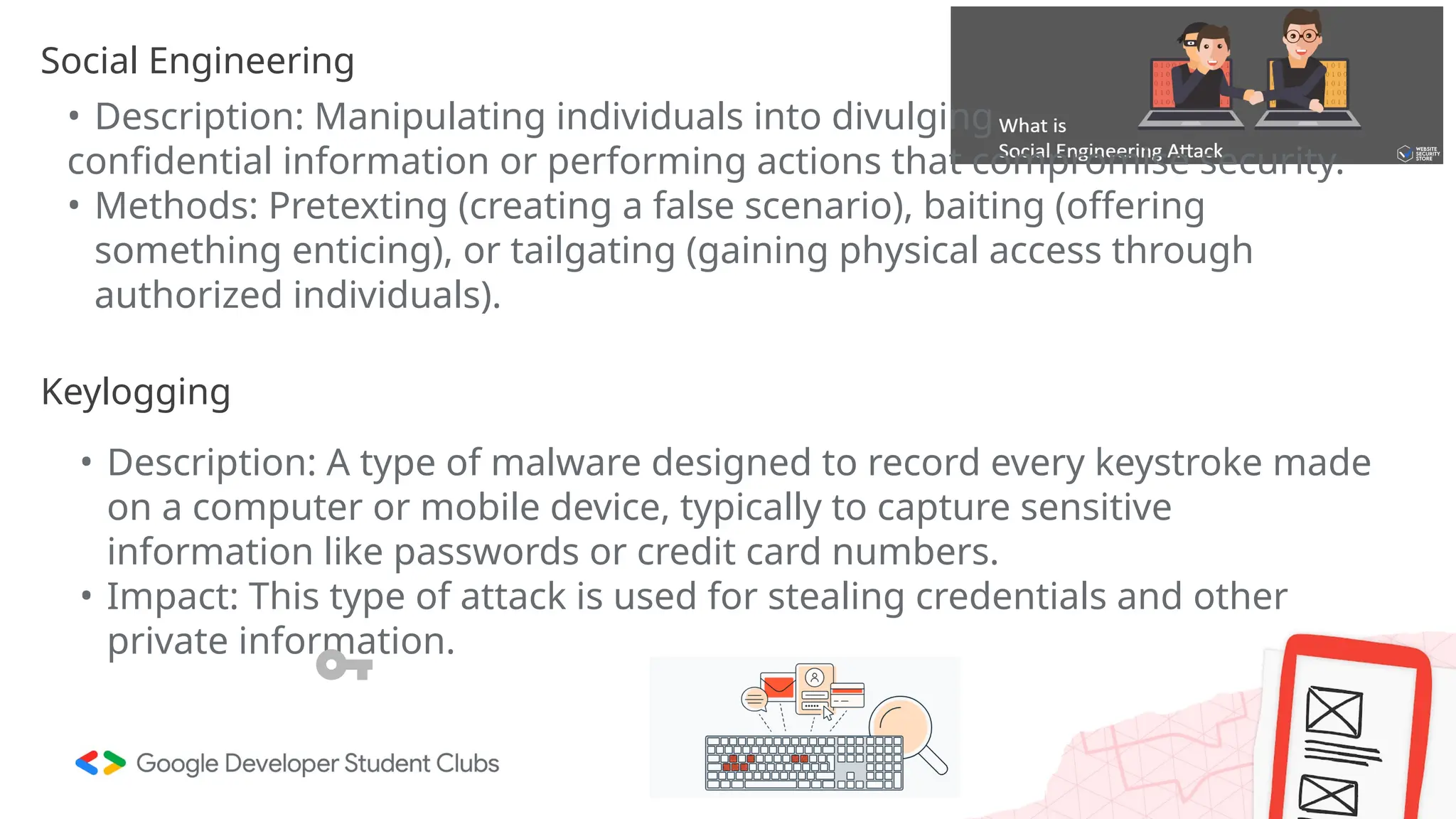 Social Engineering
• Description: Manipulating individuals into divulging
confidential information or performing actions that compromise security.
• Methods: Pretexting (creating a false scenario), baiting (offering
something enticing), or tailgating (gaining physical access through
authorized individuals).
Keylogging
• Description: A type of malware designed to record every keystroke made
on a computer or mobile device, typically to capture sensitive
information like passwords or credit card numbers.
• Impact: This type of attack is used for stealing credentials and other
private information.
 