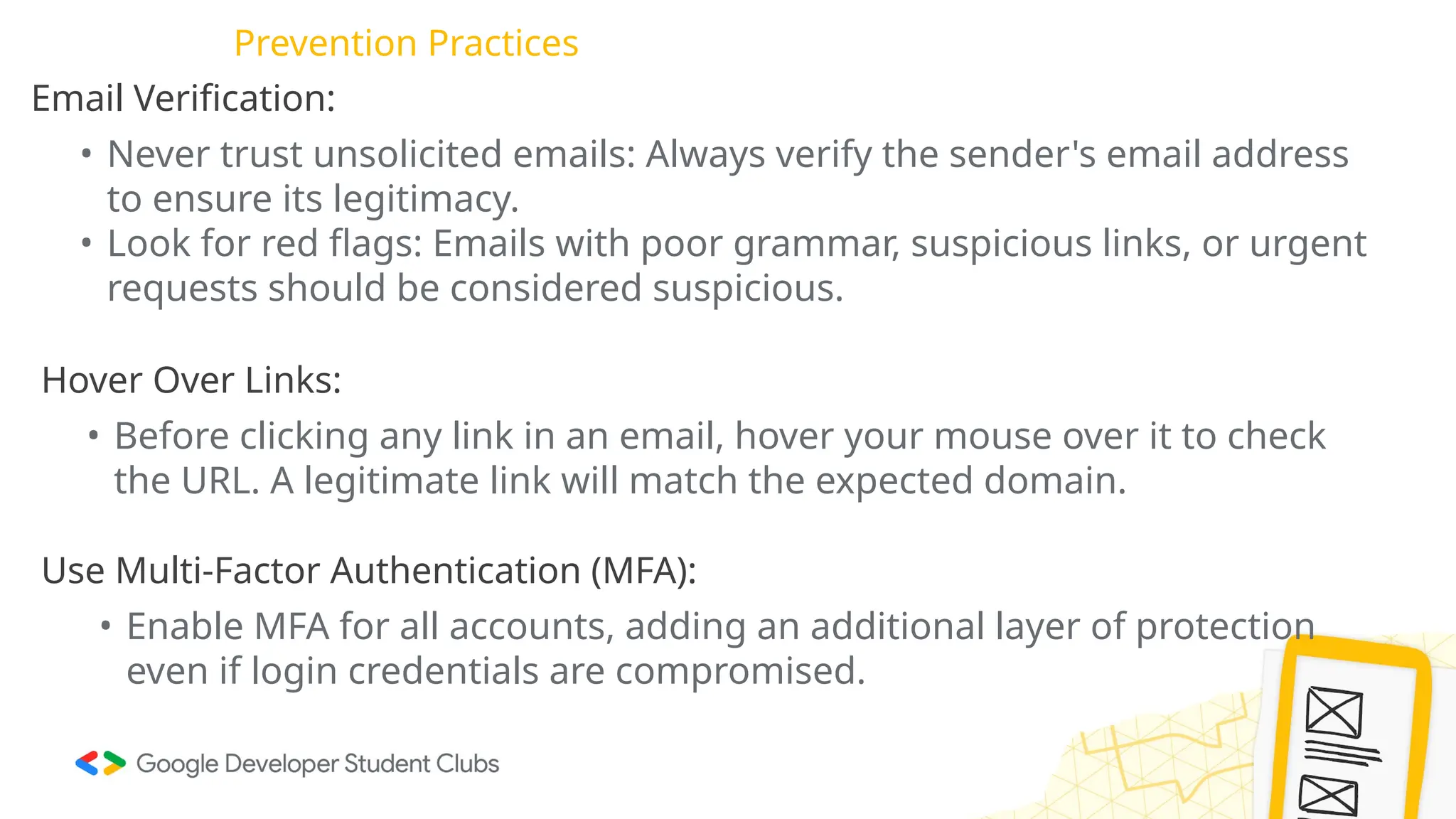 Prevention Practices
Email Verification:
• Never trust unsolicited emails: Always verify the sender's email address
to ensure its legitimacy.
• Look for red flags: Emails with poor grammar, suspicious links, or urgent
requests should be considered suspicious.
Hover Over Links:
• Before clicking any link in an email, hover your mouse over it to check
the URL. A legitimate link will match the expected domain.
Use Multi-Factor Authentication (MFA):
• Enable MFA for all accounts, adding an additional layer of protection
even if login credentials are compromised.
 