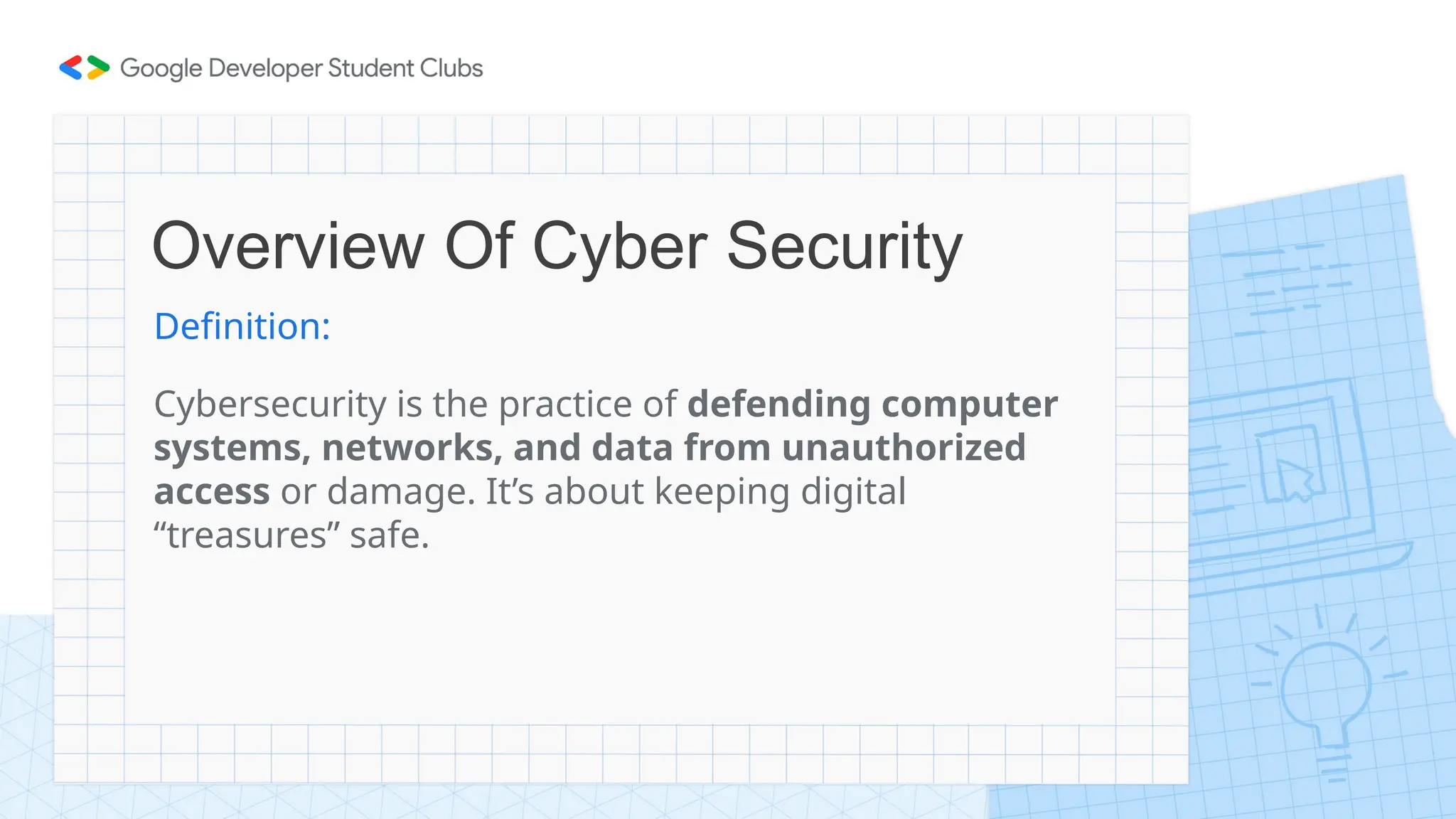Overview Of Cyber Security
Definition:
Cybersecurity is the practice of defending computer
systems, networks, and data from unauthorized
access or damage. It’s about keeping digital
“treasures” safe.
 