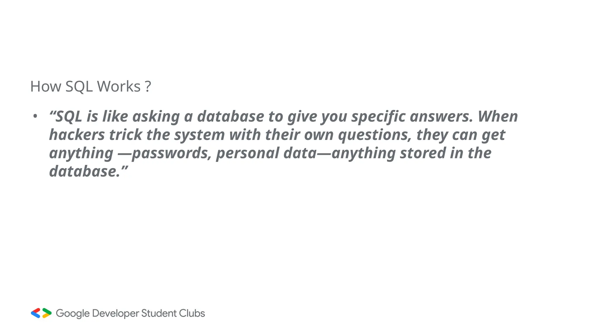 How SQL Works ?
• “SQL is like asking a database to give you specific answers. When
hackers trick the system with their own questions, they can get
anything —passwords, personal data—anything stored in the
database.”
 
