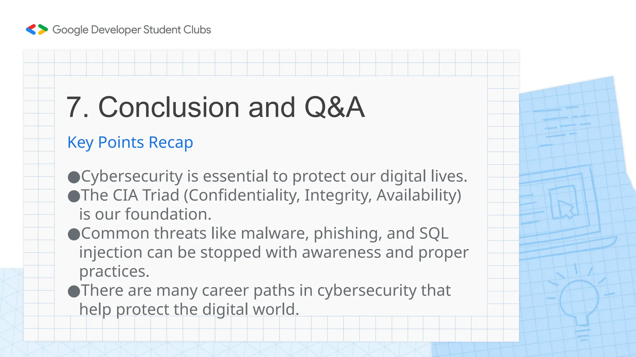 7. Conclusion and Q&A
Key Points Recap
●Cybersecurity is essential to protect our digital lives.
●The CIA Triad (Confidentiality, Integrity, Availability)
is our foundation.
●Common threats like malware, phishing, and SQL
injection can be stopped with awareness and proper
practices.
●There are many career paths in cybersecurity that
help protect the digital world.
 