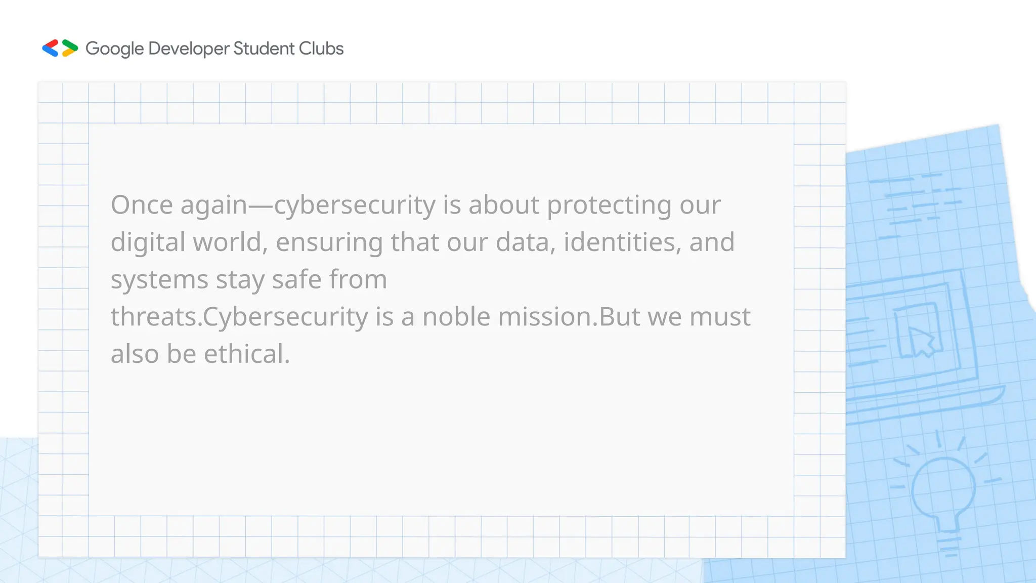 Once again—cybersecurity is about protecting our
digital world, ensuring that our data, identities, and
systems stay safe from
threats.Cybersecurity is a noble mission.But we must
also be ethical.
 