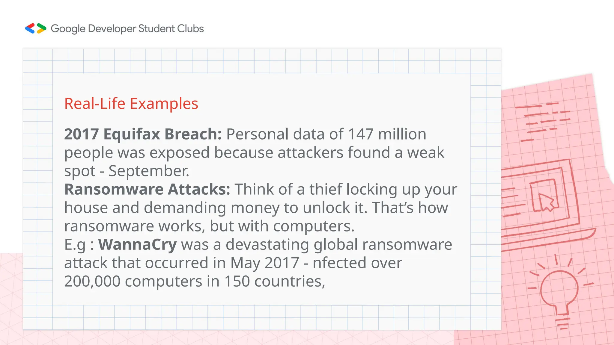 Real-Life Examples
2017 Equifax Breach: Personal data of 147 million
people was exposed because attackers found a weak
spot - September.
Ransomware Attacks: Think of a thief locking up your
house and demanding money to unlock it. That’s how
ransomware works, but with computers.
E.g : WannaCry was a devastating global ransomware
attack that occurred in May 2017 - nfected over
200,000 computers in 150 countries,
 