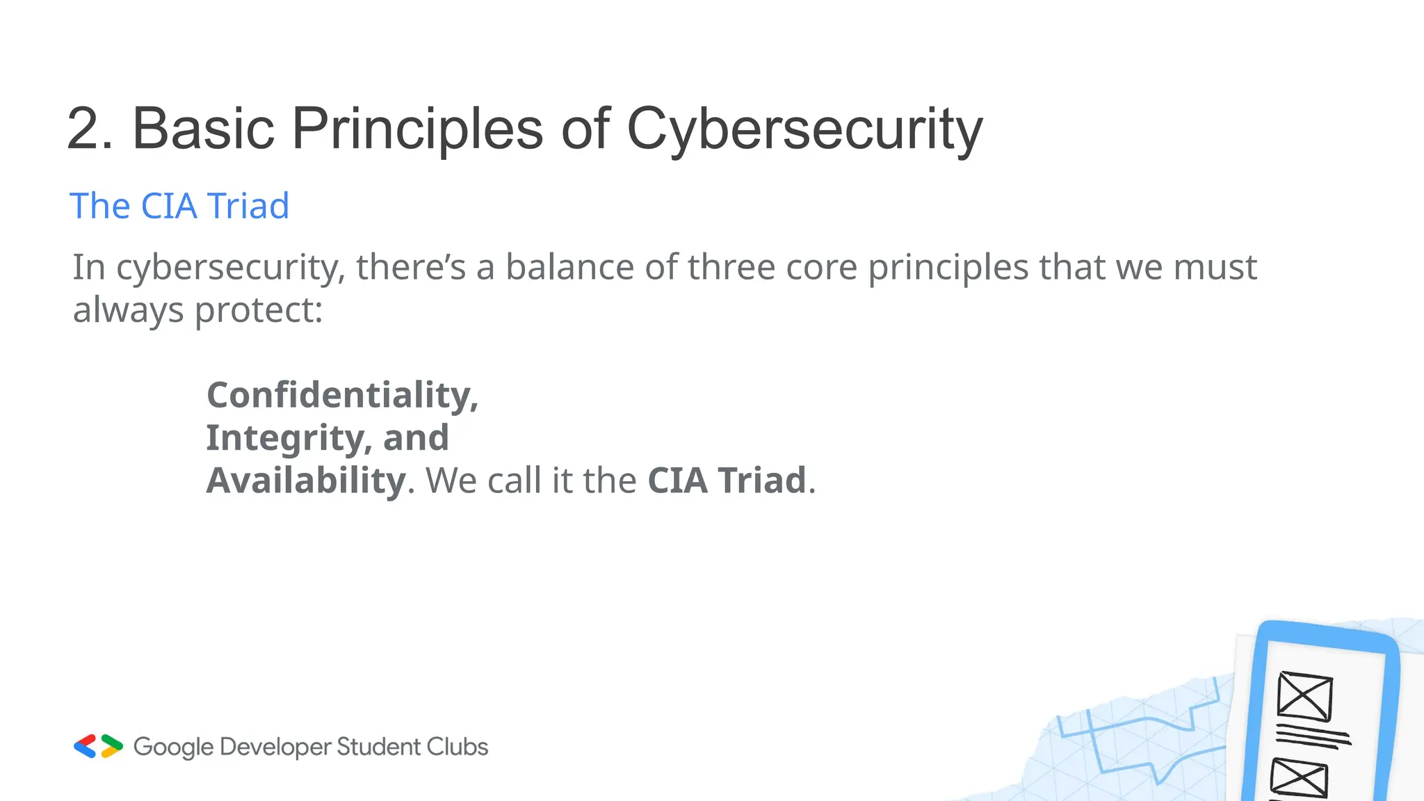 2. Basic Principles of Cybersecurity
The CIA Triad
In cybersecurity, there’s a balance of three core principles that we must
always protect:
Confidentiality,
Integrity, and
Availability. We call it the CIA Triad.
 