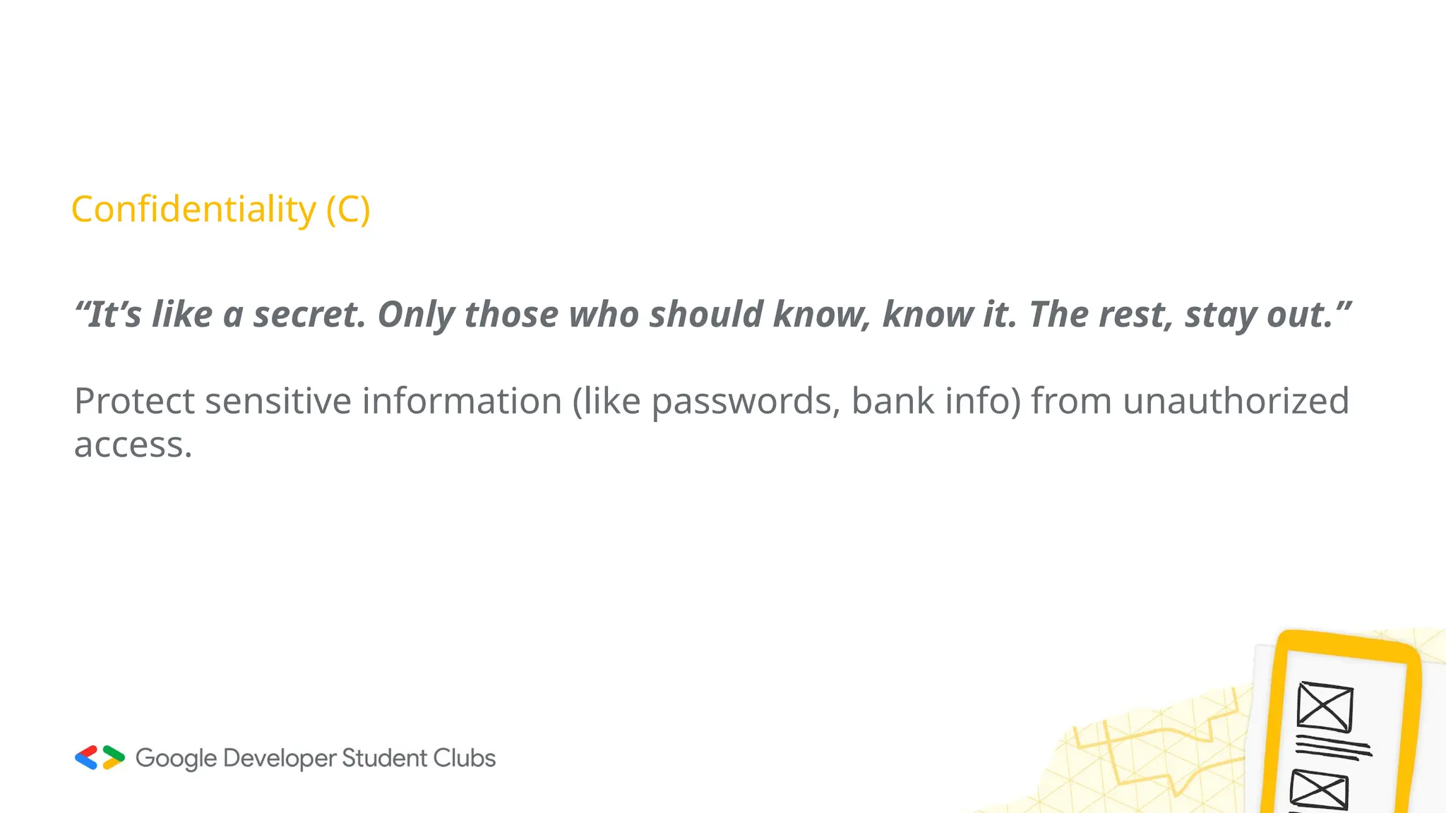 Confidentiality (C)
“It’s like a secret. Only those who should know, know it. The rest, stay out.”
Protect sensitive information (like passwords, bank info) from unauthorized
access.
 
