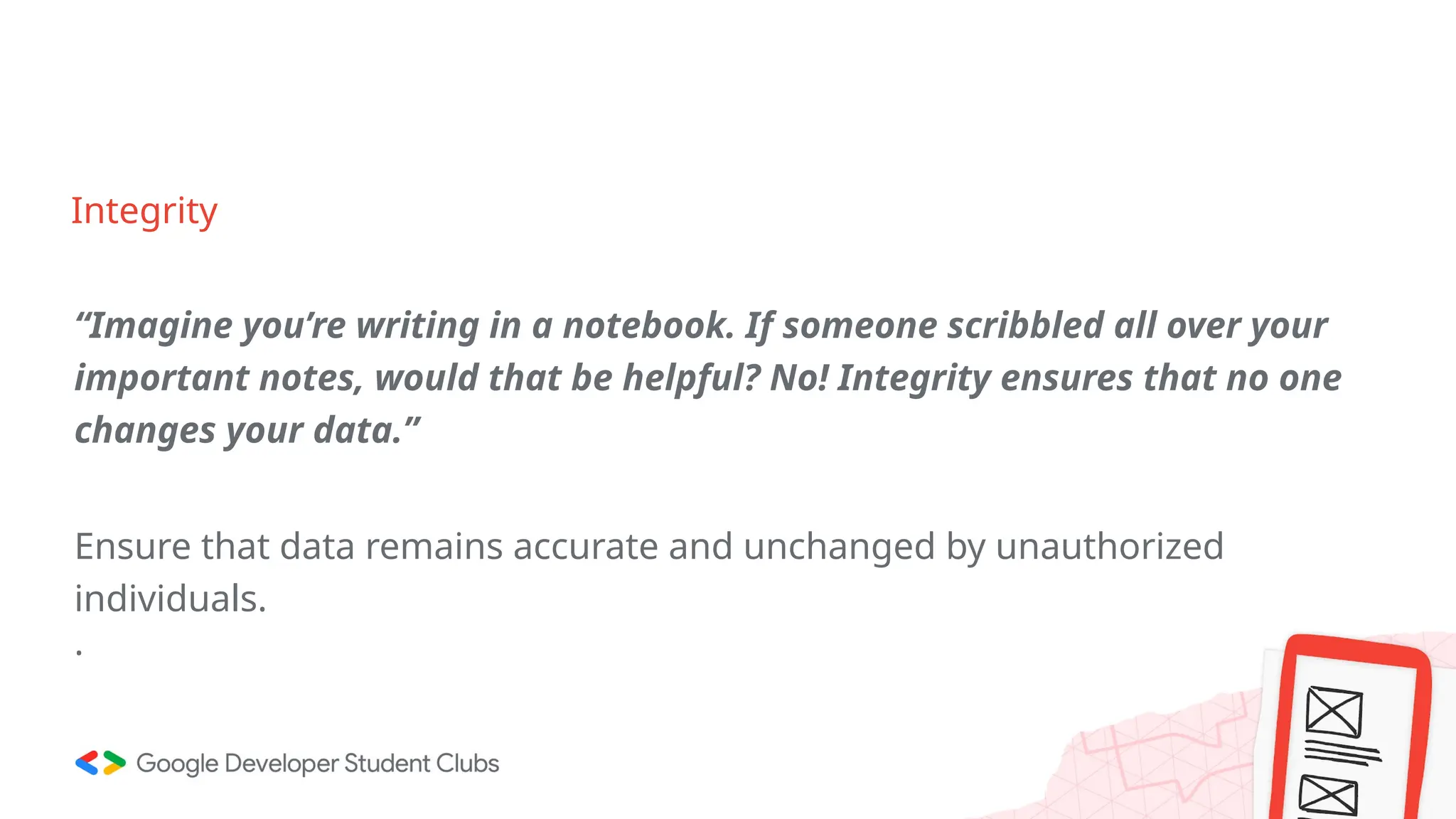 Integrity
“Imagine you’re writing in a notebook. If someone scribbled all over your
important notes, would that be helpful? No! Integrity ensures that no one
changes your data.”
Ensure that data remains accurate and unchanged by unauthorized
individuals.
.
 