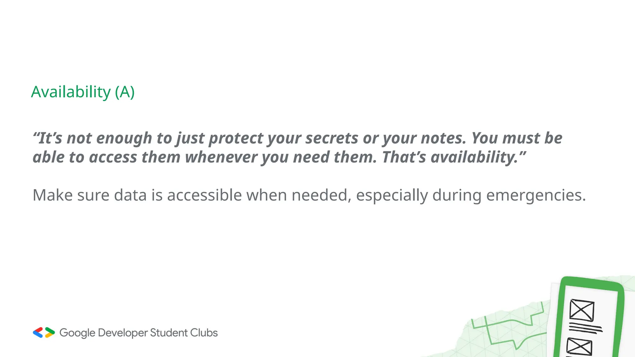 “It’s not enough to just protect your secrets or your notes. You must be
able to access them whenever you need them. That’s availability.”
Make sure data is accessible when needed, especially during emergencies.
Availability (A)
 