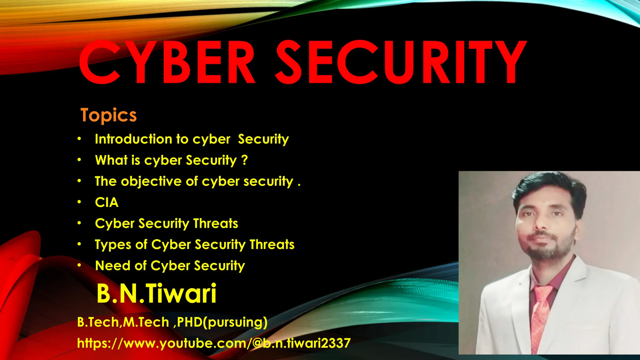 CYBER SECURITY
Topics
• Introduction to cyber Security
• What is cyber Security ?
• The objective of cyber security .
• CIA
• Cyber Security Threats
• Types of Cyber Security Threats
• Need of Cyber Security
B.N.Tiwari
B.Tech,M.Tech ,PHD(pursuing)
https://www.youtube.com/@b.n.tiwari2337
 