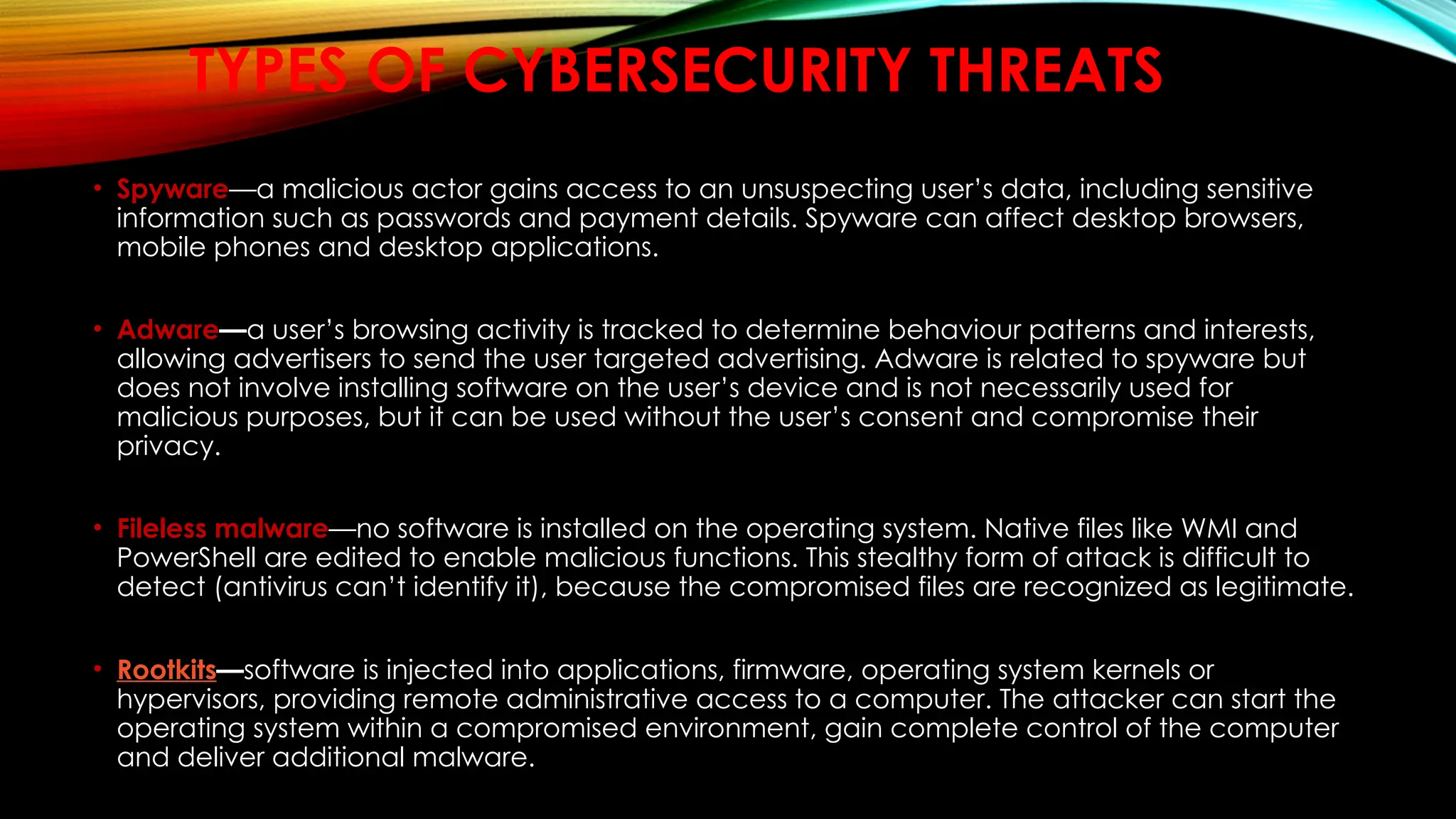 TYPES OF CYBERSECURITY THREATS
• Spyware—a malicious actor gains access to an unsuspecting user’s data, including sensitive
information such as passwords and payment details. Spyware can affect desktop browsers,
mobile phones and desktop applications.
• Adware—a user’s browsing activity is tracked to determine behaviour patterns and interests,
allowing advertisers to send the user targeted advertising. Adware is related to spyware but
does not involve installing software on the user’s device and is not necessarily used for
malicious purposes, but it can be used without the user’s consent and compromise their
privacy.
• Fileless malware—no software is installed on the operating system. Native files like WMI and
PowerShell are edited to enable malicious functions. This stealthy form of attack is difficult to
detect (antivirus can’t identify it), because the compromised files are recognized as legitimate.
• Rootkits—software is injected into applications, firmware, operating system kernels or
hypervisors, providing remote administrative access to a computer. The attacker can start the
operating system within a compromised environment, gain complete control of the computer
and deliver additional malware.
 