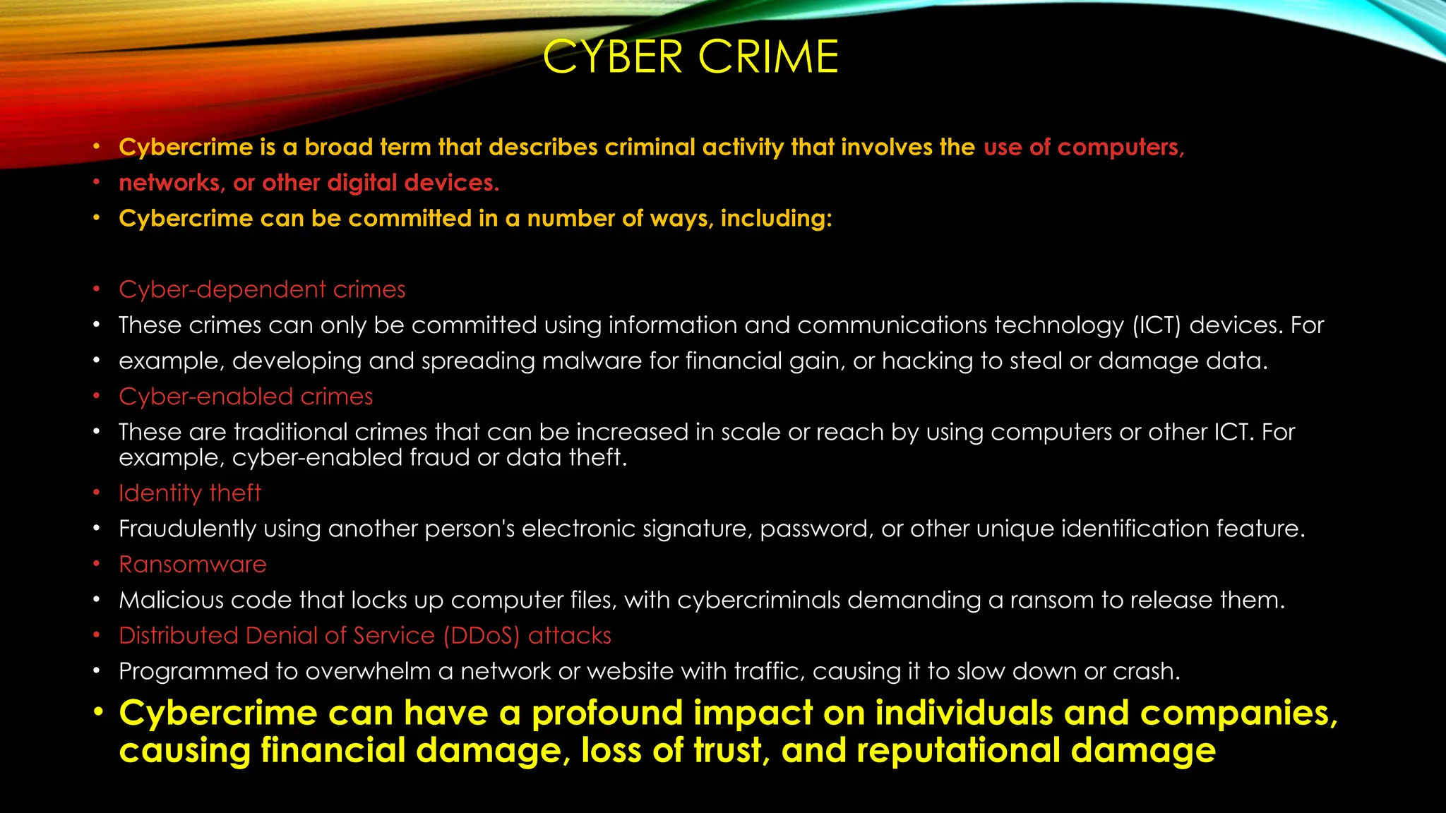 CYBER CRIME
• Cybercrime is a broad term that describes criminal activity that involves the use of computers,
• networks, or other digital devices.
• Cybercrime can be committed in a number of ways, including:
• Cyber-dependent crimes
• These crimes can only be committed using information and communications technology (ICT) devices. For
• example, developing and spreading malware for financial gain, or hacking to steal or damage data.
• Cyber-enabled crimes
• These are traditional crimes that can be increased in scale or reach by using computers or other ICT. For
example, cyber-enabled fraud or data theft.
• Identity theft
• Fraudulently using another person's electronic signature, password, or other unique identification feature.
• Ransomware
• Malicious code that locks up computer files, with cybercriminals demanding a ransom to release them.
• Distributed Denial of Service (DDoS) attacks
• Programmed to overwhelm a network or website with traffic, causing it to slow down or crash.
• Cybercrime can have a profound impact on individuals and companies,
causing financial damage, loss of trust, and reputational damage
 
