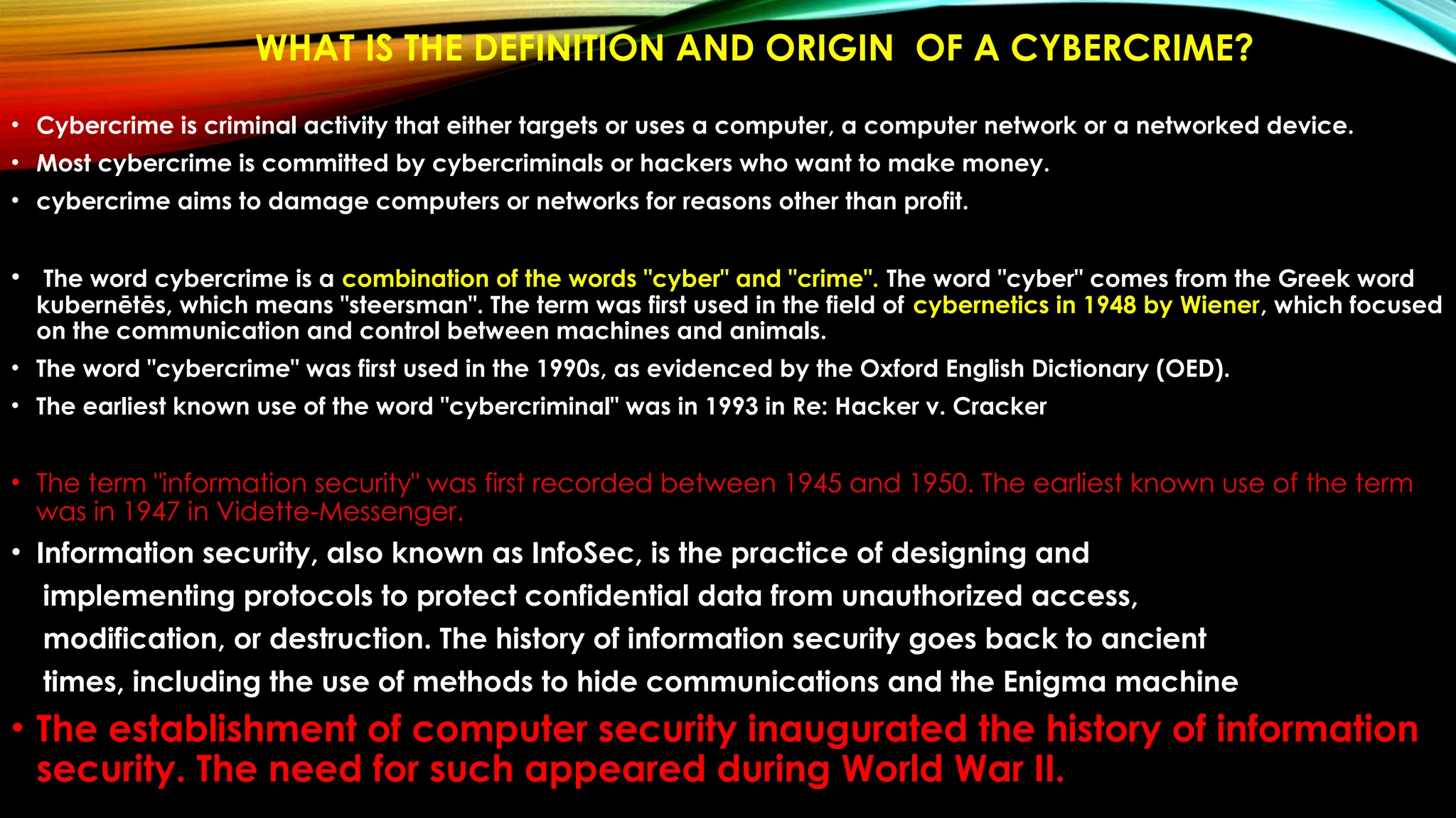 WHAT IS THE DEFINITION AND ORIGIN OF A CYBERCRIME?
• Cybercrime is criminal activity that either targets or uses a computer, a computer network or a networked device.
• Most cybercrime is committed by cybercriminals or hackers who want to make money.
• cybercrime aims to damage computers or networks for reasons other than profit.
• The word cybercrime is a combination of the words "cyber" and "crime". The word "cyber" comes from the Greek word
kubernētēs, which means "steersman". The term was first used in the field of cybernetics in 1948 by Wiener, which focused
on the communication and control between machines and animals.
• The word "cybercrime" was first used in the 1990s, as evidenced by the Oxford English Dictionary (OED).
• The earliest known use of the word "cybercriminal" was in 1993 in Re: Hacker v. Cracker
• The term "information security" was first recorded between 1945 and 1950. The earliest known use of the term
was in 1947 in Vidette-Messenger.
• Information security, also known as InfoSec, is the practice of designing and
implementing protocols to protect confidential data from unauthorized access,
modification, or destruction. The history of information security goes back to ancient
times, including the use of methods to hide communications and the Enigma machine
• The establishment of computer security inaugurated the history of information
security. The need for such appeared during World War II.
 