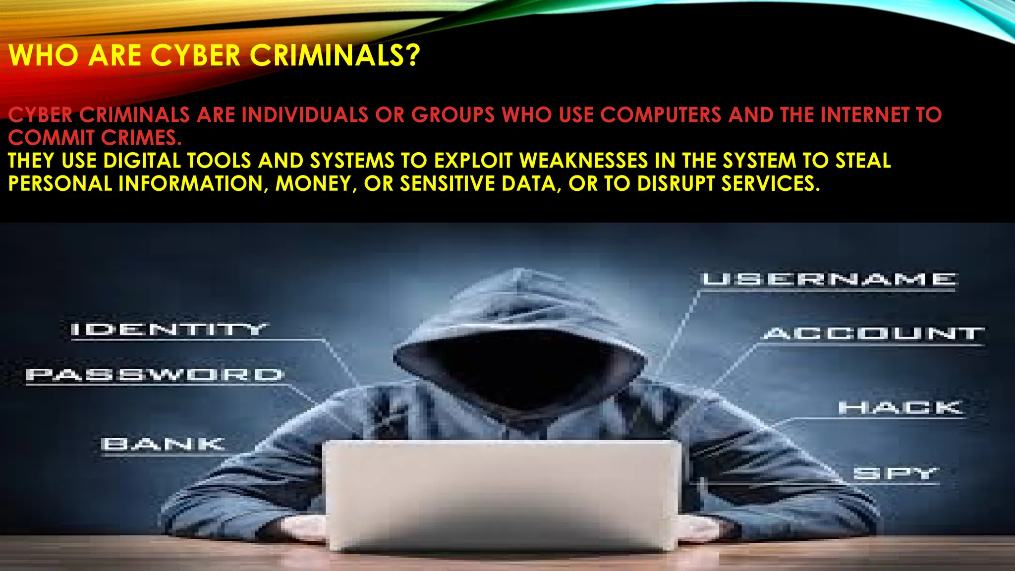 WHO ARE CYBER CRIMINALS?
CYBER CRIMINALS ARE INDIVIDUALS OR GROUPS WHO USE COMPUTERS AND THE INTERNET TO
COMMIT CRIMES.
THEY USE DIGITAL TOOLS AND SYSTEMS TO EXPLOIT WEAKNESSES IN THE SYSTEM TO STEAL
PERSONAL INFORMATION, MONEY, OR SENSITIVE DATA, OR TO DISRUPT SERVICES.
 