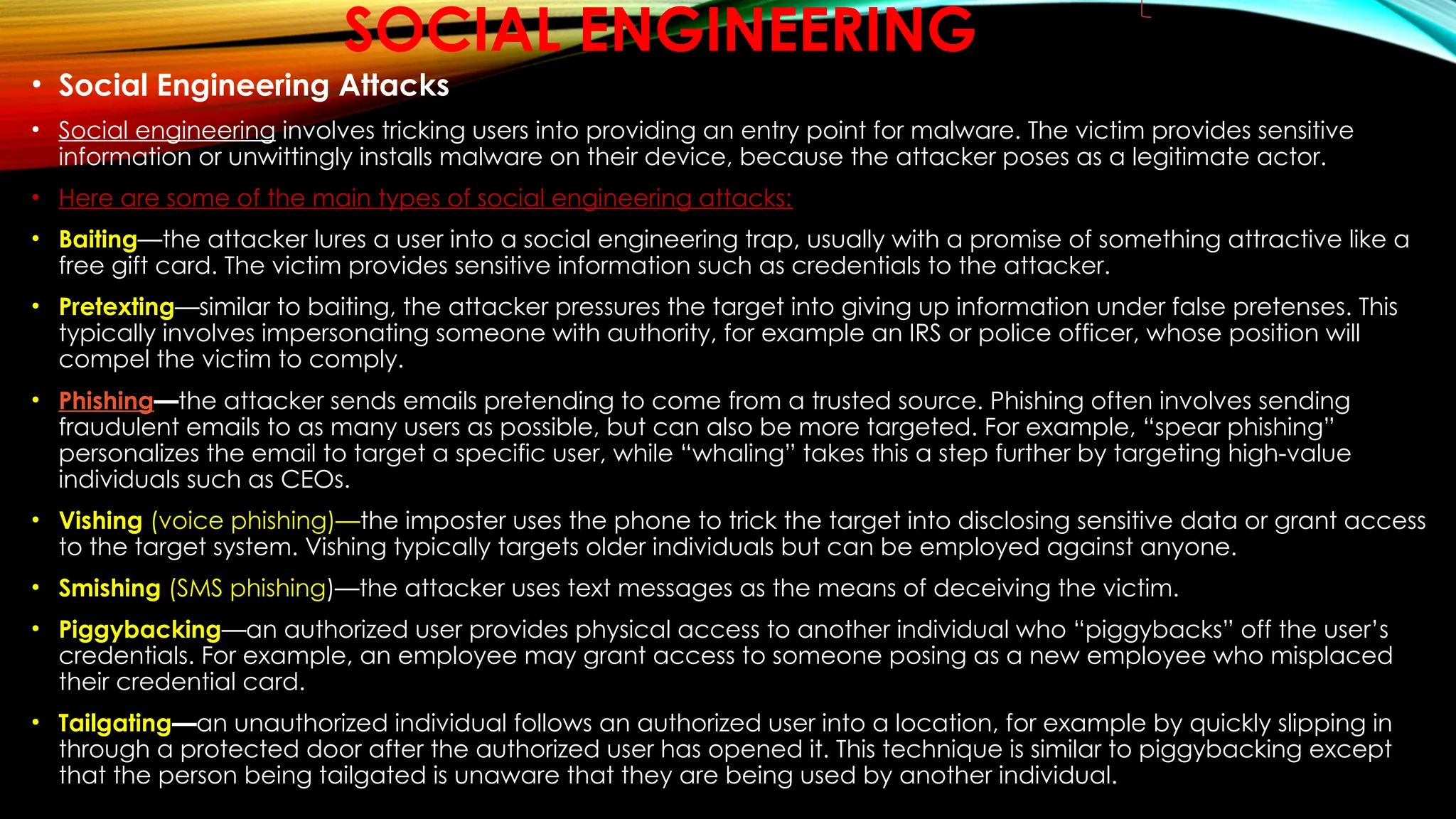 SOCIAL ENGINEERING
• Social Engineering Attacks
• Social engineering involves tricking users into providing an entry point for malware. The victim provides sensitive
information or unwittingly installs malware on their device, because the attacker poses as a legitimate actor.
• Here are some of the main types of social engineering attacks:
• Baiting—the attacker lures a user into a social engineering trap, usually with a promise of something attractive like a
free gift card. The victim provides sensitive information such as credentials to the attacker.
• Pretexting—similar to baiting, the attacker pressures the target into giving up information under false pretenses. This
typically involves impersonating someone with authority, for example an IRS or police officer, whose position will
compel the victim to comply.
• Phishing—the attacker sends emails pretending to come from a trusted source. Phishing often involves sending
fraudulent emails to as many users as possible, but can also be more targeted. For example, “spear phishing”
personalizes the email to target a specific user, while “whaling” takes this a step further by targeting high-value
individuals such as CEOs.
• Vishing (voice phishing)—the imposter uses the phone to trick the target into disclosing sensitive data or grant access
to the target system. Vishing typically targets older individuals but can be employed against anyone.
• Smishing (SMS phishing)—the attacker uses text messages as the means of deceiving the victim.
• Piggybacking—an authorized user provides physical access to another individual who “piggybacks” off the user’s
credentials. For example, an employee may grant access to someone posing as a new employee who misplaced
their credential card.
• Tailgating—an unauthorized individual follows an authorized user into a location, for example by quickly slipping in
through a protected door after the authorized user has opened it. This technique is similar to piggybacking except
that the person being tailgated is unaware that they are being used by another individual.
 