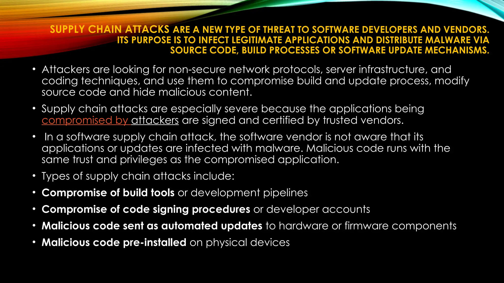 SUPPLY CHAIN ATTACKS ARE A NEW TYPE OF THREAT TO SOFTWARE DEVELOPERS AND VENDORS.
ITS PURPOSE IS TO INFECT LEGITIMATE APPLICATIONS AND DISTRIBUTE MALWARE VIA
SOURCE CODE, BUILD PROCESSES OR SOFTWARE UPDATE MECHANISMS.
• Attackers are looking for non-secure network protocols, server infrastructure, and
coding techniques, and use them to compromise build and update process, modify
source code and hide malicious content.
• Supply chain attacks are especially severe because the applications being
compromised by attackers are signed and certified by trusted vendors.
• In a software supply chain attack, the software vendor is not aware that its
applications or updates are infected with malware. Malicious code runs with the
same trust and privileges as the compromised application.
• Types of supply chain attacks include:
• Compromise of build tools or development pipelines
• Compromise of code signing procedures or developer accounts
• Malicious code sent as automated updates to hardware or firmware components
• Malicious code pre-installed on physical devices
 