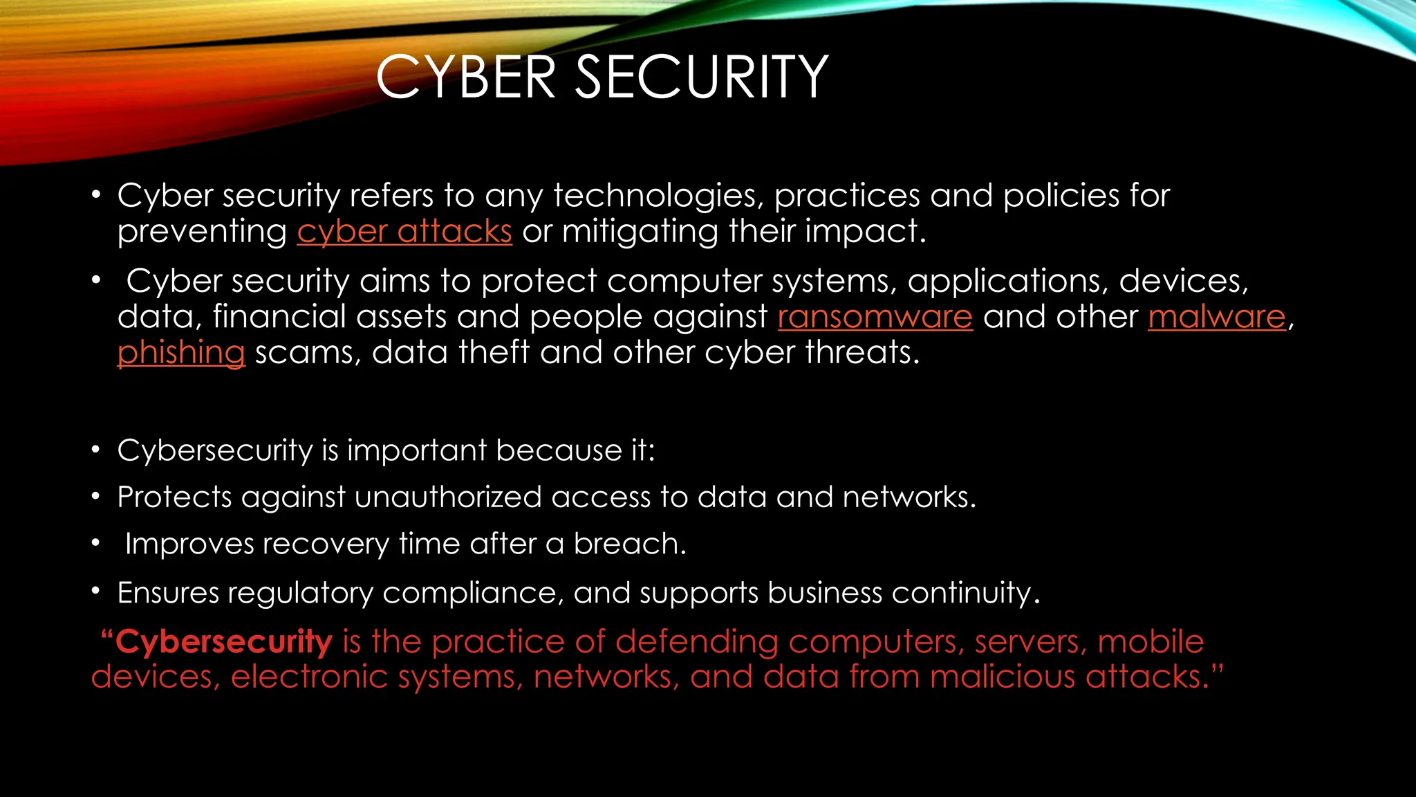 • Cyber security refers to any technologies, practices and policies for
preventing cyber attacks or mitigating their impact.
• Cyber security aims to protect computer systems, applications, devices,
data, financial assets and people against ransomware and other malware,
phishing scams, data theft and other cyber threats.
• Cybersecurity is important because it:
• Protects against unauthorized access to data and networks.
• Improves recovery time after a breach.
• Ensures regulatory compliance, and supports business continuity.
“Cybersecurity is the practice of defending computers, servers, mobile
devices, electronic systems, networks, and data from malicious attacks.”
CYBER SECURITY
 