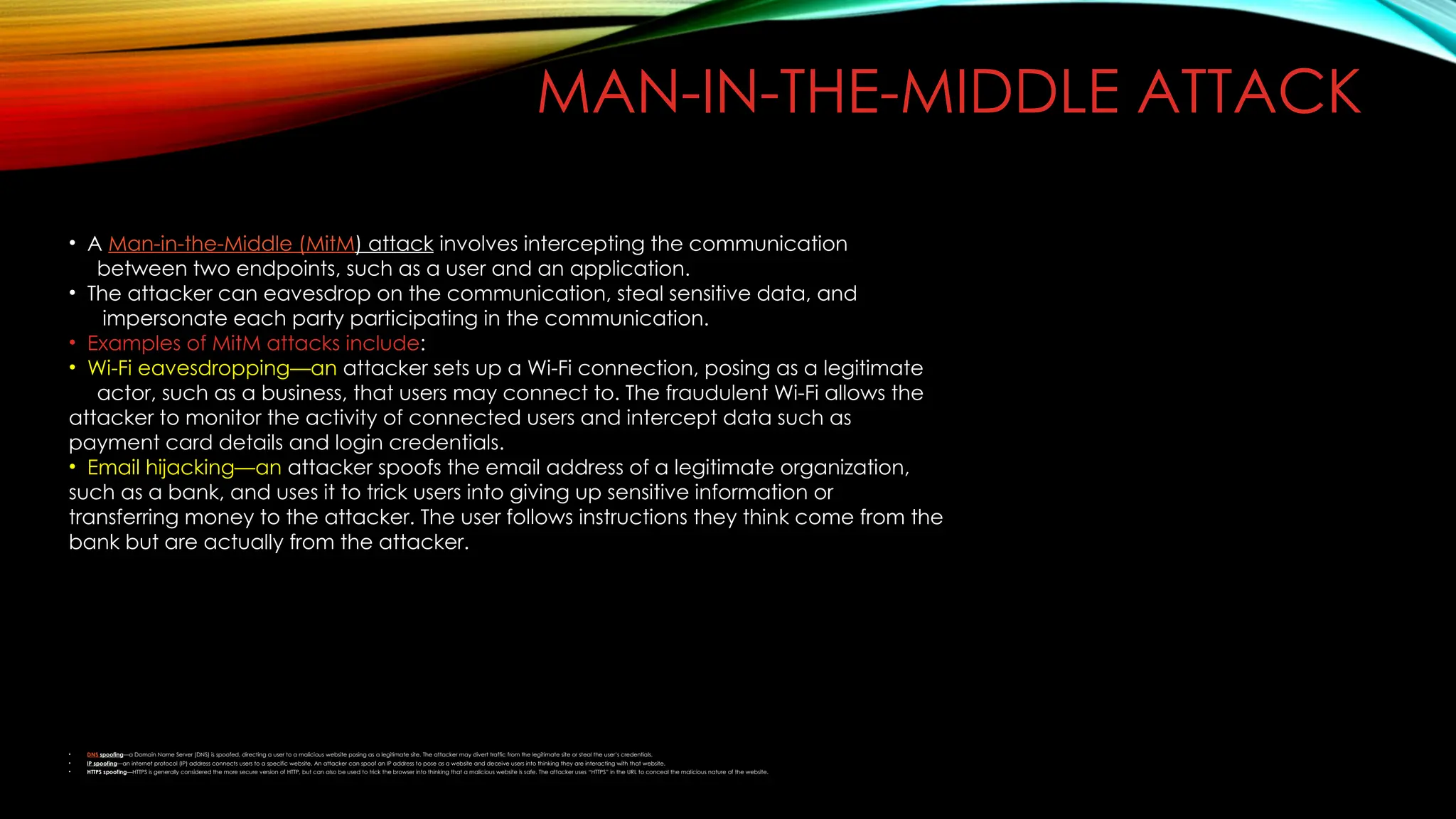 MAN-IN-THE-MIDDLE ATTACK
• A Man-in-the-Middle (MitM) attack involves intercepting the communication
between two endpoints, such as a user and an application.
• The attacker can eavesdrop on the communication, steal sensitive data, and
impersonate each party participating in the communication.
• Examples of MitM attacks include:
• Wi-Fi eavesdropping—an attacker sets up a Wi-Fi connection, posing as a legitimate
actor, such as a business, that users may connect to. The fraudulent Wi-Fi allows the
attacker to monitor the activity of connected users and intercept data such as
payment card details and login credentials.
• Email hijacking—an attacker spoofs the email address of a legitimate organization,
such as a bank, and uses it to trick users into giving up sensitive information or
transferring money to the attacker. The user follows instructions they think come from the
bank but are actually from the attacker.
• DNS spoofing—a Domain Name Server (DNS) is spoofed, directing a user to a malicious website posing as a legitimate site. The attacker may divert traffic from the legitimate site or steal the user’s credentials.
• IP spoofing—an internet protocol (IP) address connects users to a specific website. An attacker can spoof an IP address to pose as a website and deceive users into thinking they are interacting with that website.
• HTTPS spoofing—HTTPS is generally considered the more secure version of HTTP, but can also be used to trick the browser into thinking that a malicious website is safe. The attacker uses “HTTPS” in the URL to conceal the malicious nature of the website.
 