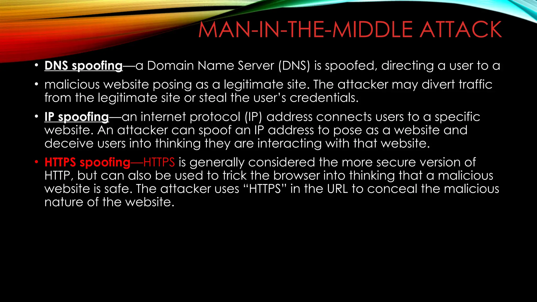 MAN-IN-THE-MIDDLE ATTACK
• DNS spoofing—a Domain Name Server (DNS) is spoofed, directing a user to a
• malicious website posing as a legitimate site. The attacker may divert traffic
from the legitimate site or steal the user’s credentials.
• IP spoofing—an internet protocol (IP) address connects users to a specific
website. An attacker can spoof an IP address to pose as a website and
deceive users into thinking they are interacting with that website.
• HTTPS spoofing—HTTPS is generally considered the more secure version of
HTTP, but can also be used to trick the browser into thinking that a malicious
website is safe. The attacker uses “HTTPS” in the URL to conceal the malicious
nature of the website.
 