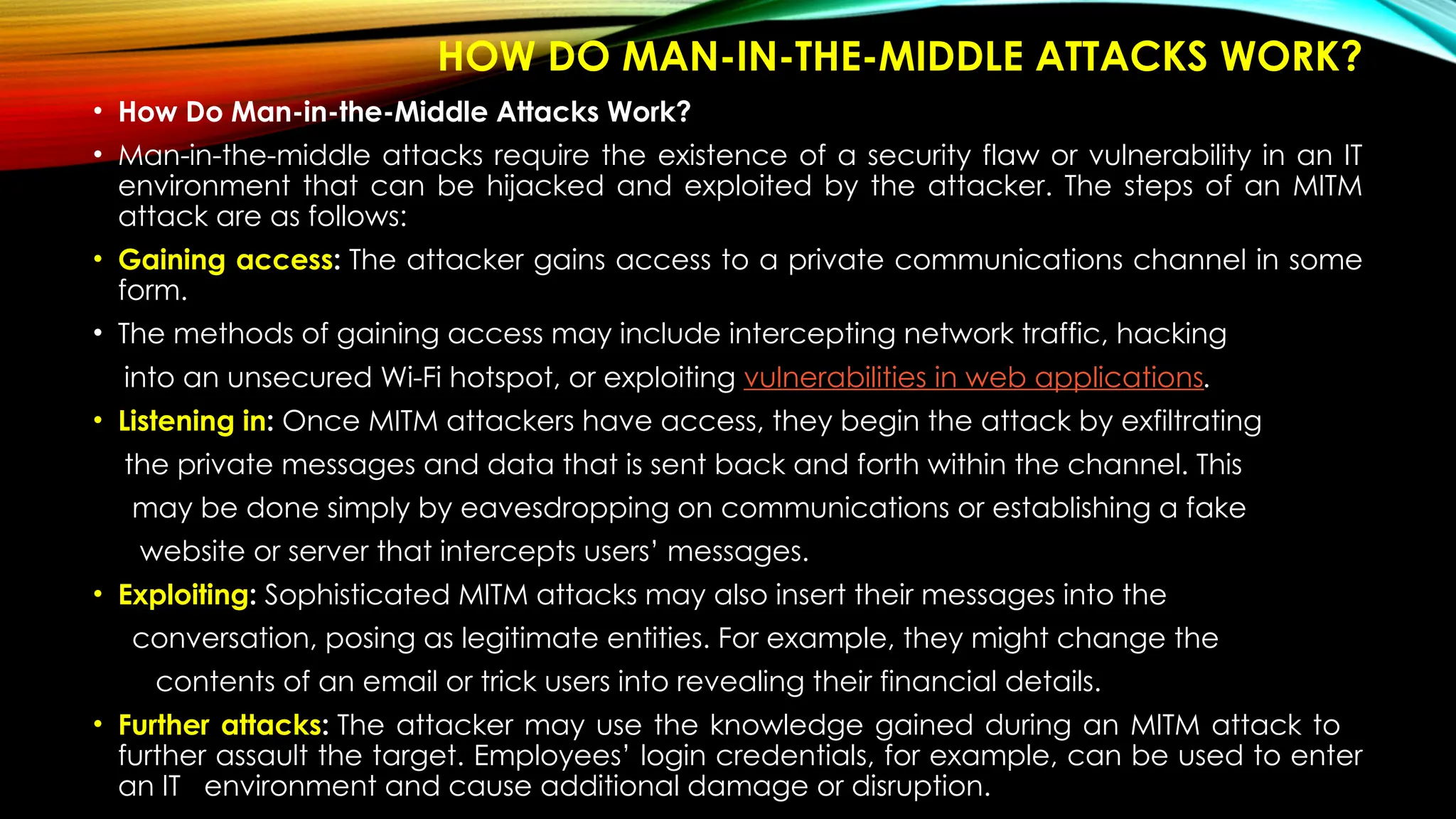 HOW DO MAN-IN-THE-MIDDLE ATTACKS WORK?
• How Do Man-in-the-Middle Attacks Work?
• Man-in-the-middle attacks require the existence of a security flaw or vulnerability in an IT
environment that can be hijacked and exploited by the attacker. The steps of an MITM
attack are as follows:
• Gaining access: The attacker gains access to a private communications channel in some
form.
• The methods of gaining access may include intercepting network traffic, hacking
into an unsecured Wi-Fi hotspot, or exploiting vulnerabilities in web applications.
• Listening in: Once MITM attackers have access, they begin the attack by exfiltrating
the private messages and data that is sent back and forth within the channel. This
may be done simply by eavesdropping on communications or establishing a fake
website or server that intercepts users’ messages.
• Exploiting: Sophisticated MITM attacks may also insert their messages into the
conversation, posing as legitimate entities. For example, they might change the
contents of an email or trick users into revealing their financial details.
• Further attacks: The attacker may use the knowledge gained during an MITM attack to
further assault the target. Employees’ login credentials, for example, can be used to enter
an IT environment and cause additional damage or disruption.
 