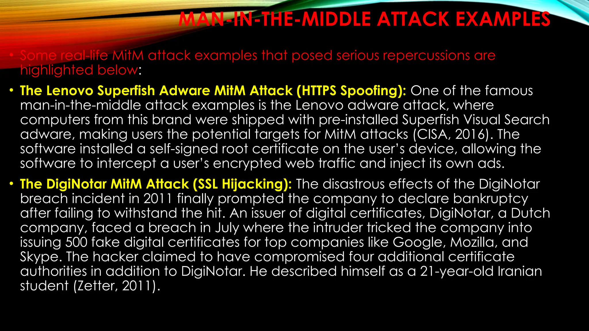 MAN-IN-THE-MIDDLE ATTACK EXAMPLES
• Some real-life MitM attack examples that posed serious repercussions are
highlighted below:
• The Lenovo Superfish Adware MitM Attack (HTTPS Spoofing): One of the famous
man-in-the-middle attack examples is the Lenovo adware attack, where
computers from this brand were shipped with pre-installed Superfish Visual Search
adware, making users the potential targets for MitM attacks (CISA, 2016). The
software installed a self-signed root certificate on the user’s device, allowing the
software to intercept a user’s encrypted web traffic and inject its own ads.
• The DigiNotar MitM Attack (SSL Hijacking): The disastrous effects of the DigiNotar
breach incident in 2011 finally prompted the company to declare bankruptcy
after failing to withstand the hit. An issuer of digital certificates, DigiNotar, a Dutch
company, faced a breach in July where the intruder tricked the company into
issuing 500 fake digital certificates for top companies like Google, Mozilla, and
Skype. The hacker claimed to have compromised four additional certificate
authorities in addition to DigiNotar. He described himself as a 21-year-old Iranian
student (Zetter, 2011).
 