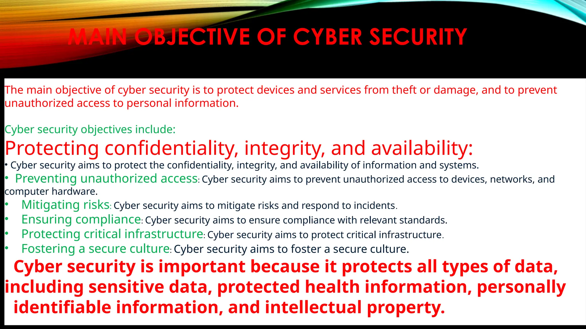 MAIN OBJECTIVE OF CYBER SECURITY
The main objective of cyber security is to protect devices and services from theft or damage, and to prevent
unauthorized access to personal information.
Cyber security objectives include:
Protecting confidentiality, integrity, and availability:
• Cyber security aims to protect the confidentiality, integrity, and availability of information and systems.
• Preventing unauthorized access: Cyber security aims to prevent unauthorized access to devices, networks, and
computer hardware.
• Mitigating risks: Cyber security aims to mitigate risks and respond to incidents.
• Ensuring compliance: Cyber security aims to ensure compliance with relevant standards.
• Protecting critical infrastructure: Cyber security aims to protect critical infrastructure.
• Fostering a secure culture: Cyber security aims to foster a secure culture.
Cyber security is important because it protects all types of data,
including sensitive data, protected health information, personally
identifiable information, and intellectual property.
 