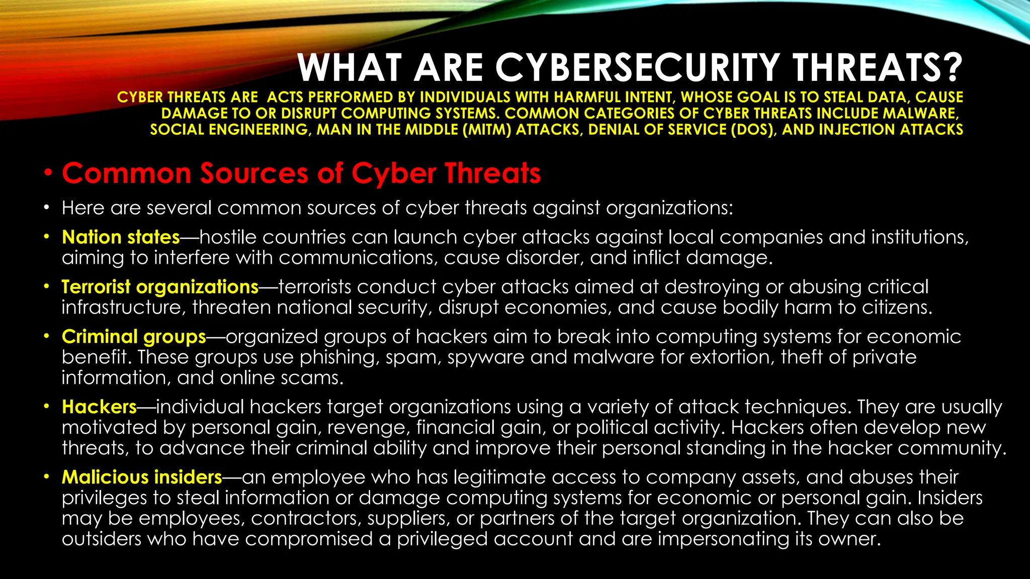 WHAT ARE CYBERSECURITY THREATS?
CYBER THREATS ARE ACTS PERFORMED BY INDIVIDUALS WITH HARMFUL INTENT, WHOSE GOAL IS TO STEAL DATA, CAUSE
DAMAGE TO OR DISRUPT COMPUTING SYSTEMS. COMMON CATEGORIES OF CYBER THREATS INCLUDE MALWARE,
SOCIAL ENGINEERING, MAN IN THE MIDDLE (MITM) ATTACKS, DENIAL OF SERVICE (DOS), AND INJECTION ATTACKS
• Common Sources of Cyber Threats
• Here are several common sources of cyber threats against organizations:
• Nation states—hostile countries can launch cyber attacks against local companies and institutions,
aiming to interfere with communications, cause disorder, and inflict damage.
• Terrorist organizations—terrorists conduct cyber attacks aimed at destroying or abusing critical
infrastructure, threaten national security, disrupt economies, and cause bodily harm to citizens.
• Criminal groups—organized groups of hackers aim to break into computing systems for economic
benefit. These groups use phishing, spam, spyware and malware for extortion, theft of private
information, and online scams.
• Hackers—individual hackers target organizations using a variety of attack techniques. They are usually
motivated by personal gain, revenge, financial gain, or political activity. Hackers often develop new
threats, to advance their criminal ability and improve their personal standing in the hacker community.
• Malicious insiders—an employee who has legitimate access to company assets, and abuses their
privileges to steal information or damage computing systems for economic or personal gain. Insiders
may be employees, contractors, suppliers, or partners of the target organization. They can also be
outsiders who have compromised a privileged account and are impersonating its owner.
 