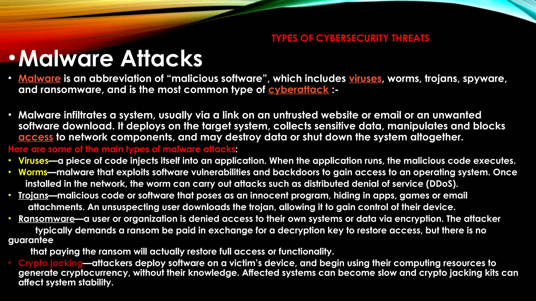 TYPES OF CYBERSECURITY THREATS
•Malware Attacks
• Malware is an abbreviation of “malicious software”, which includes viruses, worms, trojans, spyware,
and ransomware, and is the most common type of cyberattack :-
• Malware infiltrates a system, usually via a link on an untrusted website or email or an unwanted
software download. It deploys on the target system, collects sensitive data, manipulates and blocks
access to network components, and may destroy data or shut down the system altogether.
Here are some of the main types of malware attacks:
• Viruses—a piece of code injects itself into an application. When the application runs, the malicious code executes.
• Worms—malware that exploits software vulnerabilities and backdoors to gain access to an operating system. Once
installed in the network, the worm can carry out attacks such as distributed denial of service (DDoS).
• Trojans—malicious code or software that poses as an innocent program, hiding in apps, games or email
attachments. An unsuspecting user downloads the trojan, allowing it to gain control of their device.
• Ransomware—a user or organization is denied access to their own systems or data via encryption. The attacker
typically demands a ransom be paid in exchange for a decryption key to restore access, but there is no
guarantee
that paying the ransom will actually restore full access or functionality.
• Crypto jacking—attackers deploy software on a victim’s device, and begin using their computing resources to
generate cryptocurrency, without their knowledge. Affected systems can become slow and crypto jacking kits can
affect system stability.
 