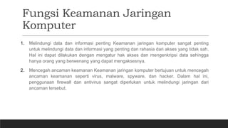 Fungsi Keamanan Jaringan
Komputer
1. Melindungi data dan informasi penting Keamanan jaringan komputer sangat penting
untuk melindungi data dan informasi yang penting dan rahasia dari akses yang tidak sah.
Hal ini dapat dilakukan dengan mengatur hak akses dan mengenkripsi data sehingga
hanya orang yang berwenang yang dapat mengaksesnya.
2. Mencegah ancaman keamanan Keamanan jaringan komputer bertujuan untuk mencegah
ancaman keamanan seperti virus, malware, spyware, dan hacker. Dalam hal ini,
penggunaan firewall dan antivirus sangat diperlukan untuk melindungi jaringan dari
ancaman tersebut.
 