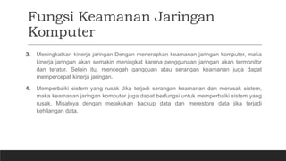 Fungsi Keamanan Jaringan
Komputer
3. Meningkatkan kinerja jaringan Dengan menerapkan keamanan jaringan komputer, maka
kinerja jaringan akan semakin meningkat karena penggunaan jaringan akan termonitor
dan teratur. Selain itu, mencegah gangguan atau serangan keamanan juga dapat
mempercepat kinerja jaringan.
4. Memperbaiki sistem yang rusak Jika terjadi serangan keamanan dan merusak sistem,
maka keamanan jaringan komputer juga dapat berfungsi untuk memperbaiki sistem yang
rusak. Misalnya dengan melakukan backup data dan merestore data jika terjadi
kehilangan data.
 