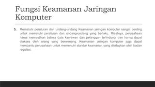 Fungsi Keamanan Jaringan
Komputer
5. Mematuhi peraturan dan undang-undang Keamanan jaringan komputer sangat penting
untuk mematuhi peraturan dan undang-undang yang berlaku. Misalnya, perusahaan
harus memastikan bahwa data karyawan dan pelanggan terlindungi dan hanya dapat
diakses oleh orang yang berwenang. Keamanan jaringan komputer juga dapat
membantu perusahaan untuk memenuhi standar keamanan yang ditetapkan oleh badan
regulasi.
 