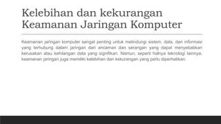 Kelebihan dan kekurangan
Keamanan Jaringan Komputer
Keamanan jaringan komputer sangat penting untuk melindungi sistem, data, dan informasi
yang terhubung dalam jaringan dari ancaman dan serangan yang dapat menyebabkan
kerusakan atau kehilangan data yang signifikan. Namun, seperti halnya teknologi lainnya,
keamanan jaringan juga memiliki kelebihan dan kekurangan yang perlu diperhatikan.
 