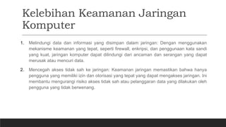 Kelebihan Keamanan Jaringan
Komputer
1. Melindungi data dan informasi yang disimpan dalam jaringan: Dengan menggunakan
mekanisme keamanan yang tepat, seperti firewall, enkripsi, dan penggunaan kata sandi
yang kuat, jaringan komputer dapat dilindungi dari ancaman dan serangan yang dapat
merusak atau mencuri data.
2. Mencegah akses tidak sah ke jaringan: Keamanan jaringan memastikan bahwa hanya
pengguna yang memiliki izin dan otorisasi yang tepat yang dapat mengakses jaringan. Ini
membantu mengurangi risiko akses tidak sah atau pelanggaran data yang dilakukan oleh
pengguna yang tidak berwenang.
 