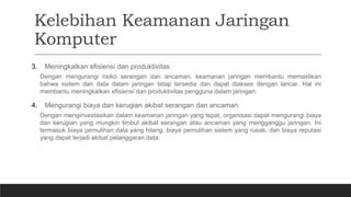 Kelebihan Keamanan Jaringan
Komputer
3. Meningkatkan efisiensi dan produktivitas
Dengan mengurangi risiko serangan dan ancaman, keamanan jaringan membantu memastikan
bahwa sistem dan data dalam jaringan tetap tersedia dan dapat diakses dengan lancar. Hal ini
membantu meningkatkan efisiensi dan produktivitas pengguna dalam jaringan.
4. Mengurangi biaya dan kerugian akibat serangan dan ancaman
Dengan menginvestasikan dalam keamanan jaringan yang tepat, organisasi dapat mengurangi biaya
dan kerugian yang mungkin timbul akibat serangan atau ancaman yang mengganggu jaringan. Ini
termasuk biaya pemulihan data yang hilang, biaya pemulihan sistem yang rusak, dan biaya reputasi
yang dapat terjadi akibat pelanggaran data.
 