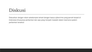 Diskusi
Diskusikan dengan rekan sekelompok terkait dengan kasus cybercrime yang pernah terjadi di
Indonesia khususnya perbankan dan apa yang menjadi masalah dalam keamana system
perbankan tersebut
 