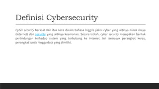 Definisi Cybersecurity
Cyber security berasal dari dua kata dalam bahasa Inggris yakni cyber yang artinya dunia maya
(internet) dan security yang artinya keamanan. Secara istilah, cyber security merupakan bentuk
perlindungan terhadap sistem yang terhubung ke internet. Ini termasuk perangkat keras,
perangkat lunak hingga data yang dimiliki.
 